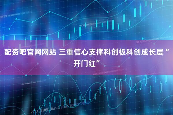 配资吧官网网站 三重信心支撑科创板科创成长层“开门红”
