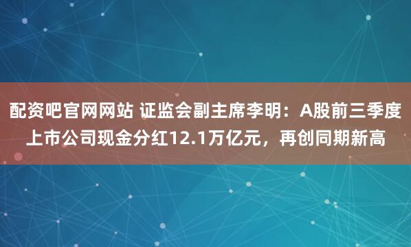 配资吧官网网站 证监会副主席李明：A股前三季度上市公司现金分红12.1万亿元，再创同期新高