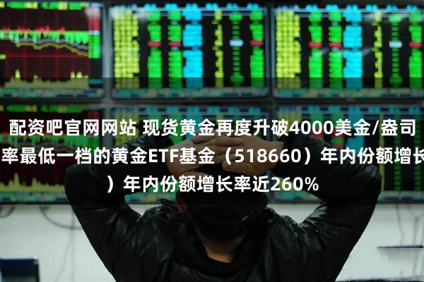 配资吧官网网站 现货黄金再度升破4000美金/盎司，全市场费率最低一档的黄金ETF基金（518660）年内份额增长率近260%