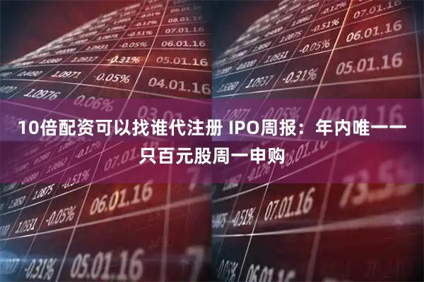 10倍配资可以找谁代注册 IPO周报：年内唯一一只百元股周一申购