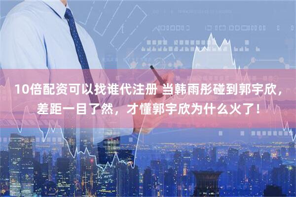 10倍配资可以找谁代注册 当韩雨彤碰到郭宇欣，差距一目了然，才懂郭宇欣为什么火了！