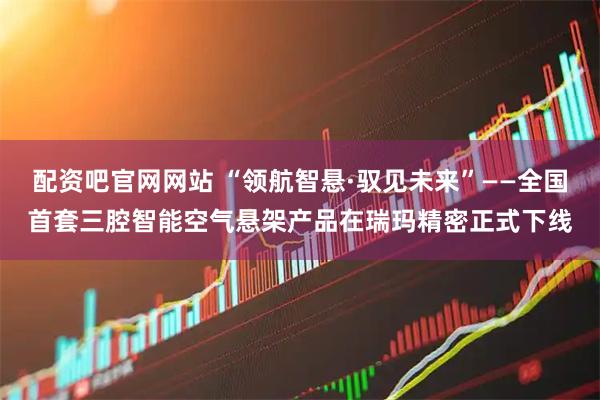 配资吧官网网站 “领航智悬·驭见未来”——全国首套三腔智能空气悬架产品在瑞玛精密正式下线