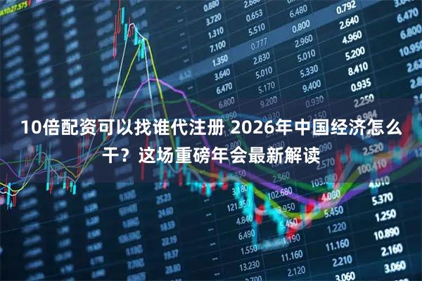 10倍配资可以找谁代注册 2026年中国经济怎么干？这场重磅年会最新解读