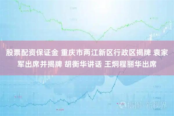 股票配资保证金 重庆市两江新区行政区揭牌 袁家军出席并揭牌 胡衡华讲话 王炯程丽华出席