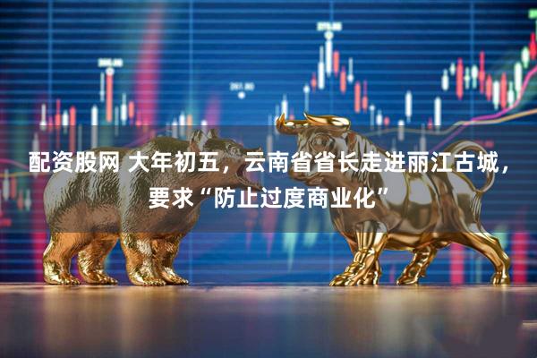 配资股网 大年初五，云南省省长走进丽江古城，要求“防止过度商业化”