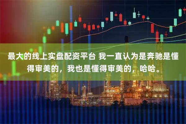 最大的线上实盘配资平台 我一直认为是奔驰是懂得审美的，我也是懂得审美的，哈哈。