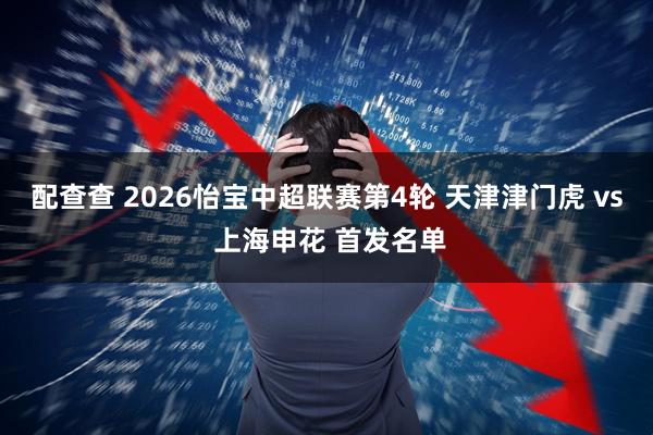 配查查 2026怡宝中超联赛第4轮 天津津门虎 vs 上海申花 首发名单