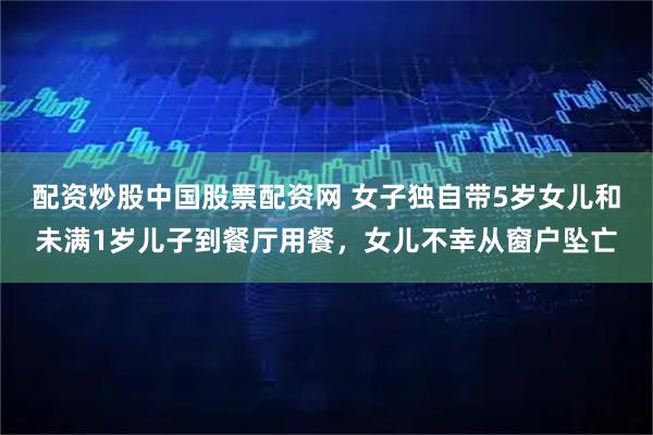 配资炒股中国股票配资网 女子独自带5岁女儿和未满1岁儿子到餐厅用餐，女儿不幸从窗户坠亡